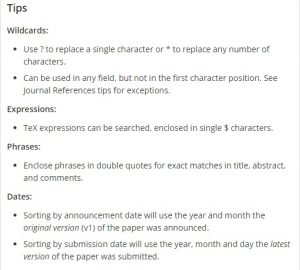 Tips Wildcards: Use ? to replace a single character or * to replace any number of characters. Can be used in any field, but not in the first character position. See Journal References tips for exceptions. Expressions: TeX expressions can be searched, enclosed in single $ characters. Phrases: Enclose phrases in double quotes for exact matches in title, abstract, and comments. Dates: Sorting by announcement date will use the year and month the original version (v1) of the paper was announced. Sorting by submission date will use the year, month and day the latest version of the paper was submitted.