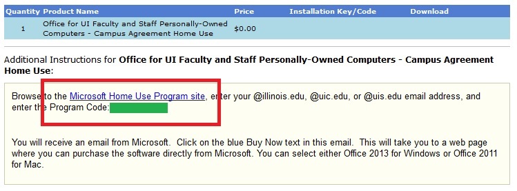 Quantity Product Name, Price, Installation key/code, download. 1, Office for UI Faculty and Staff Personally-Owned Computers - Campus Agreement Home Use, $0.00. Additional instructions for Office for UI Faculty and Staff Personally-Owned Computers - Campus Agreement Home Use: Browse to the Microsoft Home Use Program site, enter your @illinois.edu, @uic.edu, or @uis.edu email address, and enter the program code. You will receive an email from Microsoft. Click on the blue buy now text in this email. This will take you to a web page where you can purchase the software directlly from Microsoft. You can select either Office 2013 for Windows or Office 2011 for Mac.