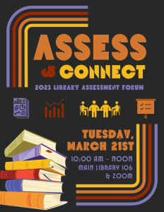 Yellow, orange, red, and purple text on a black background, accented by a graphic of stacked books and lines of the same colors in the corners. Text reads: Assess and connect. 2023 Library Assessment Forum. Tuesday, March twenty first 10 AM to noon. Main library 106 and Zoom.