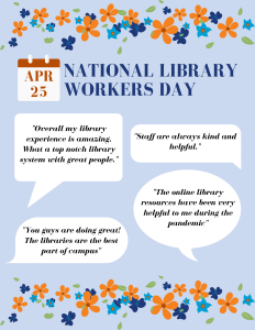 Blue and orange flowers bordering the top and bottom of text. Header text reads April 25 National Library Workers Day. Four quotes are in speech bubbles below: "Overall my library experience is amazing. What a top notch library system with great people.", "Staff are always kind and helpful." "You guys are doing great! The libraries are the best part of campus." "The online library resources have been very helpful to me during the pandemic."